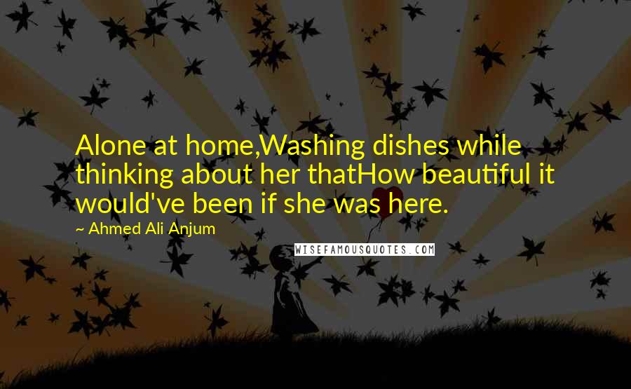 Ahmed Ali Anjum Quotes: Alone at home,Washing dishes while thinking about her thatHow beautiful it would've been if she was here.