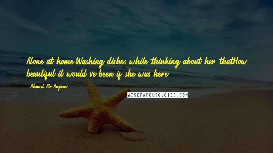 Ahmed Ali Anjum Quotes: Alone at home,Washing dishes while thinking about her thatHow beautiful it would've been if she was here.