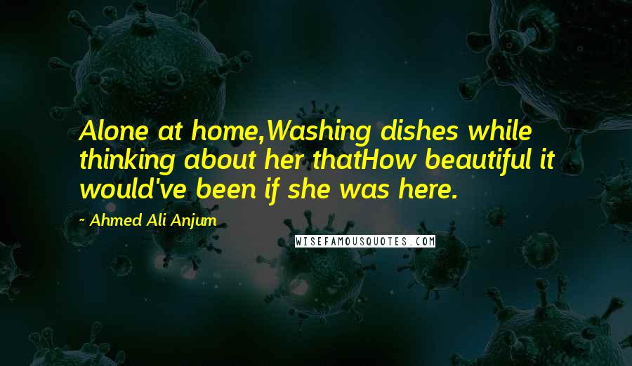 Ahmed Ali Anjum Quotes: Alone at home,Washing dishes while thinking about her thatHow beautiful it would've been if she was here.