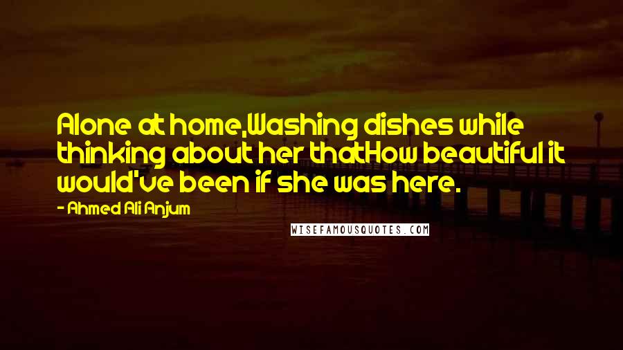 Ahmed Ali Anjum Quotes: Alone at home,Washing dishes while thinking about her thatHow beautiful it would've been if she was here.