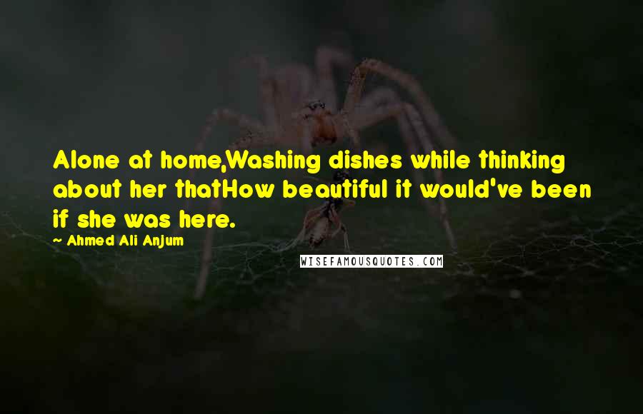 Ahmed Ali Anjum Quotes: Alone at home,Washing dishes while thinking about her thatHow beautiful it would've been if she was here.