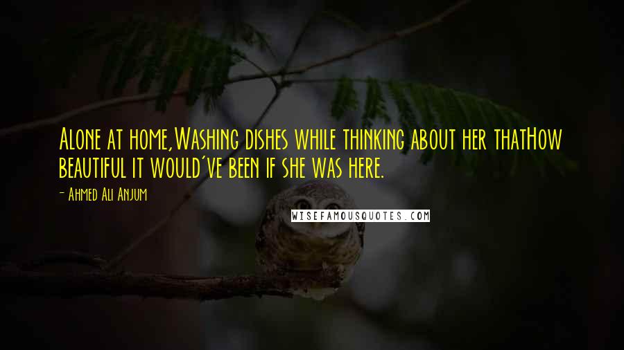 Ahmed Ali Anjum Quotes: Alone at home,Washing dishes while thinking about her thatHow beautiful it would've been if she was here.