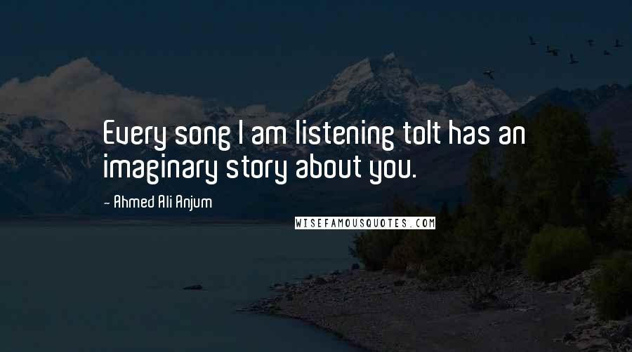 Ahmed Ali Anjum Quotes: Every song I am listening toIt has an imaginary story about you.