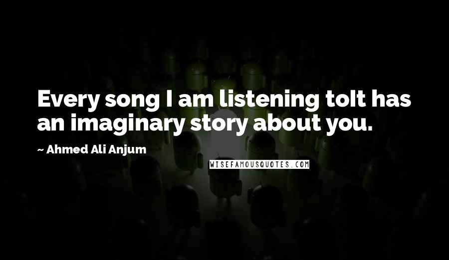 Ahmed Ali Anjum Quotes: Every song I am listening toIt has an imaginary story about you.