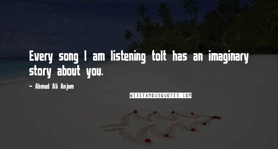 Ahmed Ali Anjum Quotes: Every song I am listening toIt has an imaginary story about you.