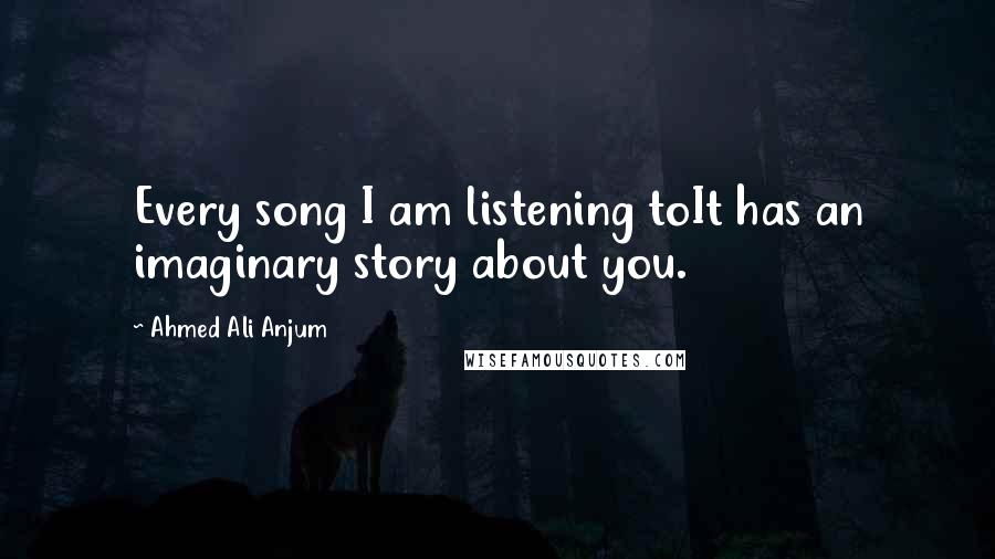 Ahmed Ali Anjum Quotes: Every song I am listening toIt has an imaginary story about you.