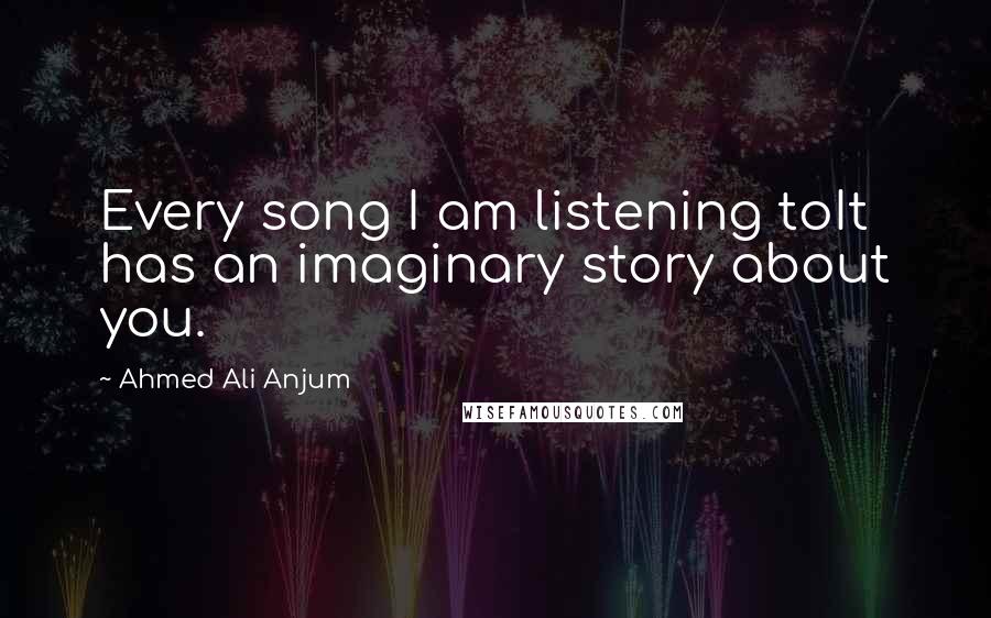 Ahmed Ali Anjum Quotes: Every song I am listening toIt has an imaginary story about you.