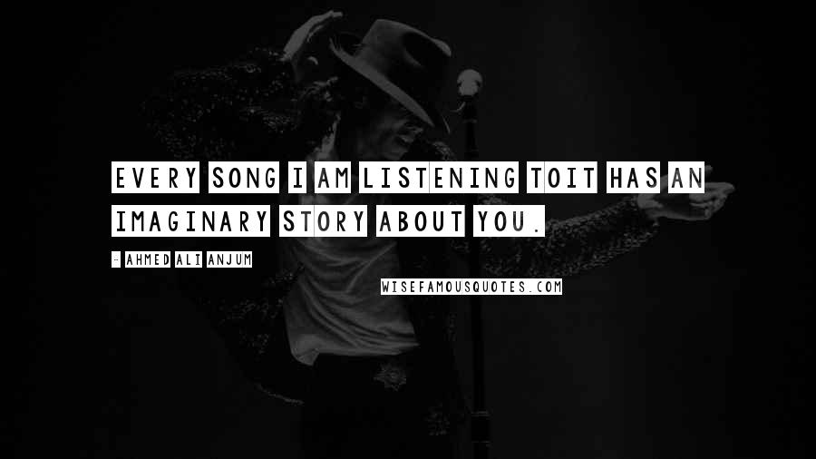 Ahmed Ali Anjum Quotes: Every song I am listening toIt has an imaginary story about you.