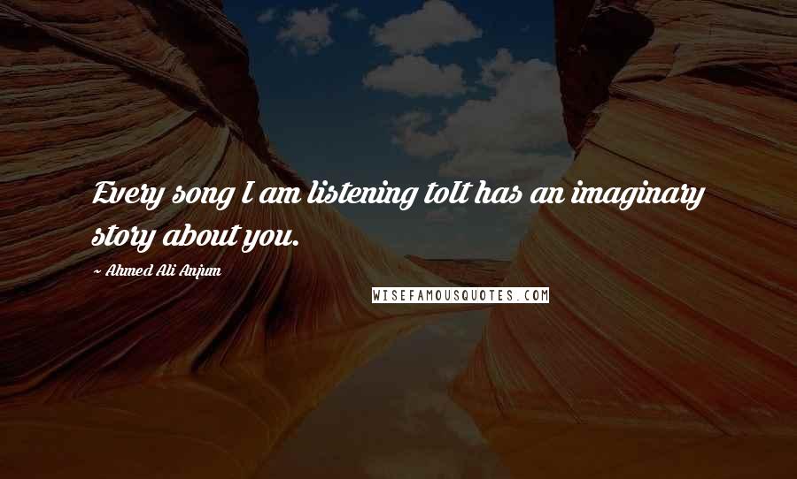 Ahmed Ali Anjum Quotes: Every song I am listening toIt has an imaginary story about you.
