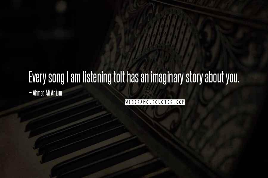 Ahmed Ali Anjum Quotes: Every song I am listening toIt has an imaginary story about you.