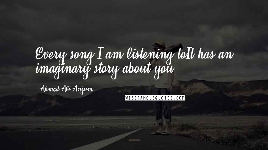 Ahmed Ali Anjum Quotes: Every song I am listening toIt has an imaginary story about you.