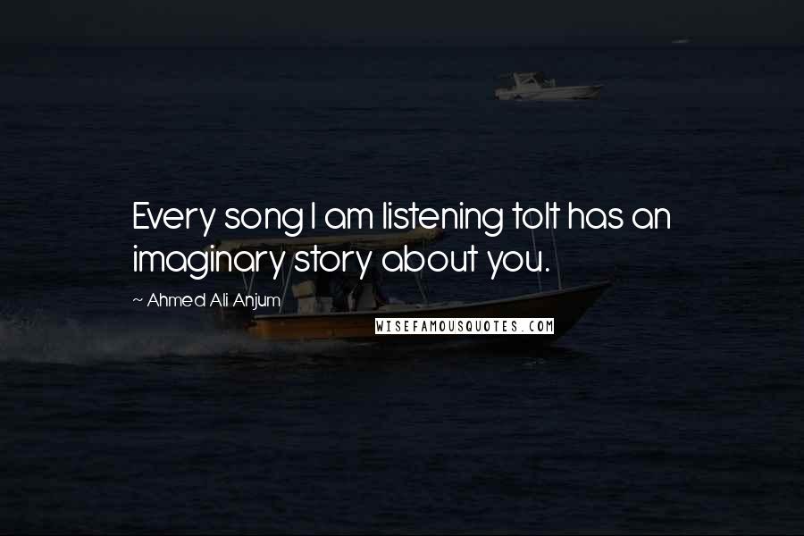 Ahmed Ali Anjum Quotes: Every song I am listening toIt has an imaginary story about you.