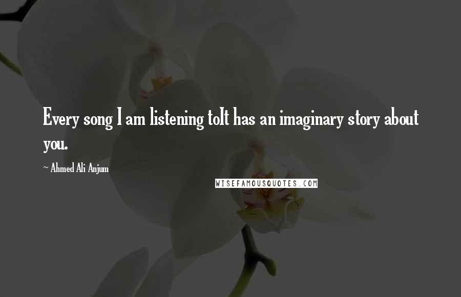 Ahmed Ali Anjum Quotes: Every song I am listening toIt has an imaginary story about you.