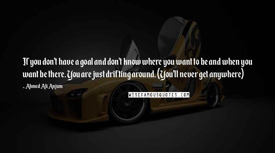 Ahmed Ali Anjum Quotes: If you don't have a goal and don't know where you want to be and when you want be there. You are just drifting around. (You'll never get anywhere)