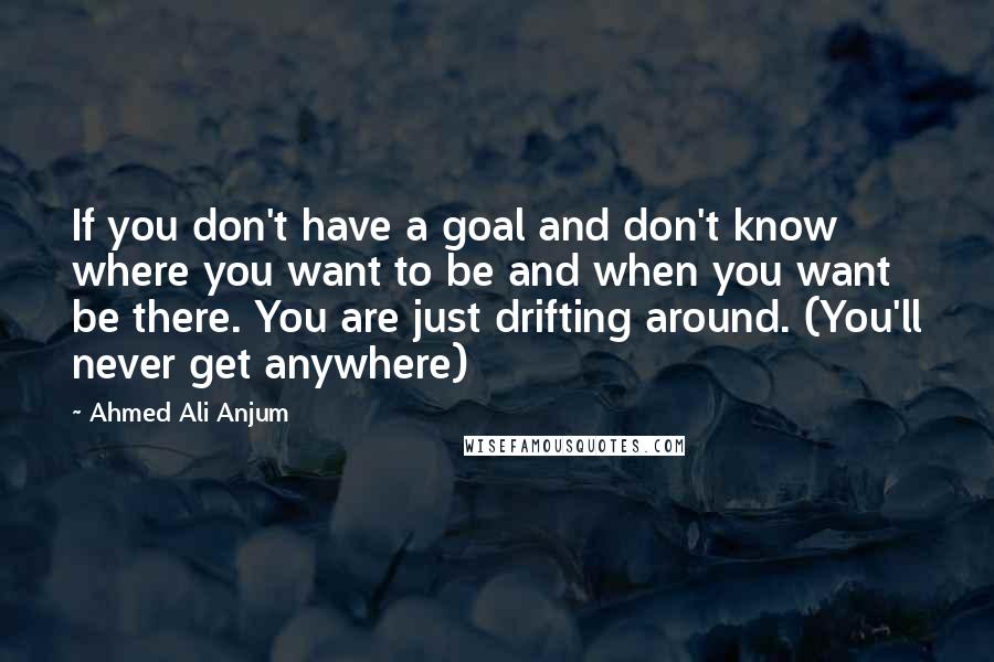 Ahmed Ali Anjum Quotes: If you don't have a goal and don't know where you want to be and when you want be there. You are just drifting around. (You'll never get anywhere)