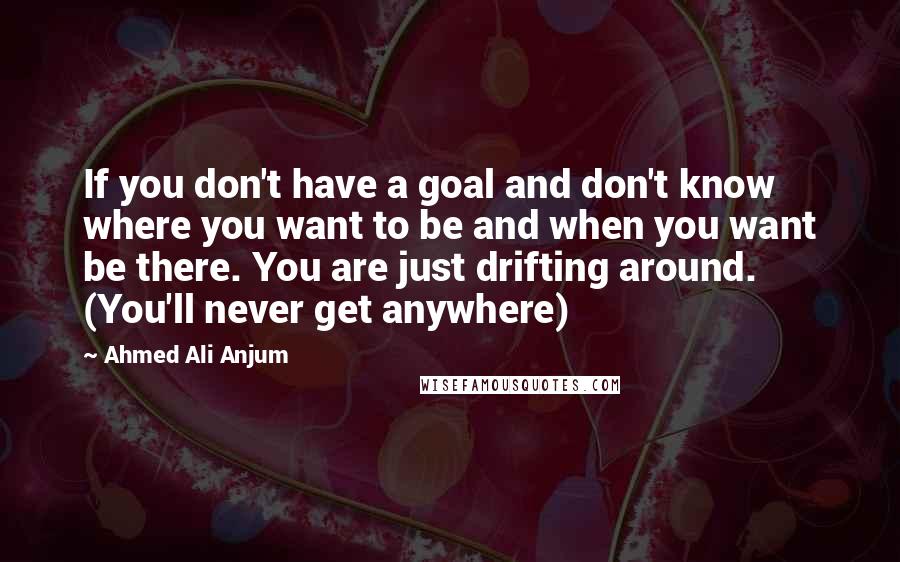 Ahmed Ali Anjum Quotes: If you don't have a goal and don't know where you want to be and when you want be there. You are just drifting around. (You'll never get anywhere)