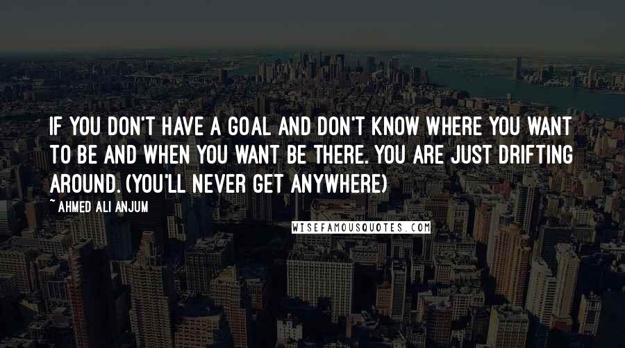 Ahmed Ali Anjum Quotes: If you don't have a goal and don't know where you want to be and when you want be there. You are just drifting around. (You'll never get anywhere)