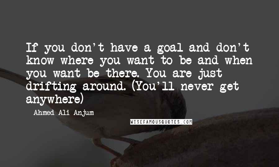 Ahmed Ali Anjum Quotes: If you don't have a goal and don't know where you want to be and when you want be there. You are just drifting around. (You'll never get anywhere)