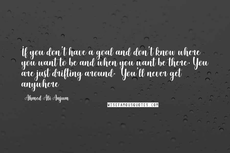 Ahmed Ali Anjum Quotes: If you don't have a goal and don't know where you want to be and when you want be there. You are just drifting around. (You'll never get anywhere)