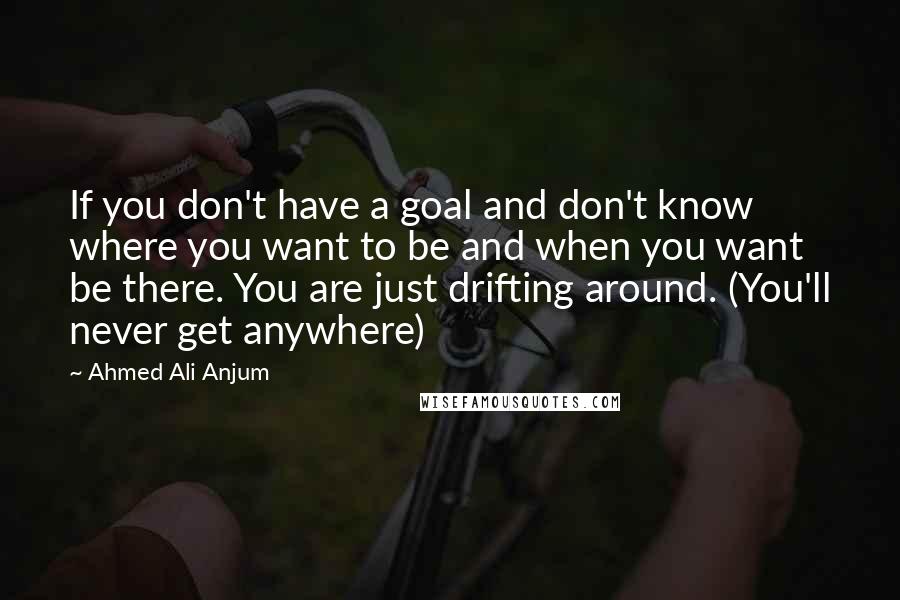 Ahmed Ali Anjum Quotes: If you don't have a goal and don't know where you want to be and when you want be there. You are just drifting around. (You'll never get anywhere)