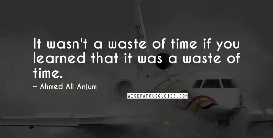 Ahmed Ali Anjum Quotes: It wasn't a waste of time if you learned that it was a waste of time.