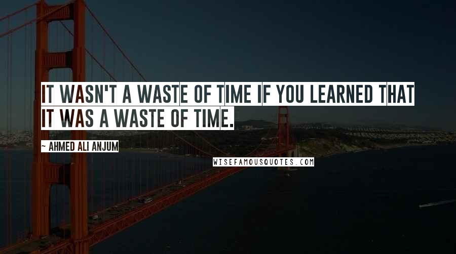 Ahmed Ali Anjum Quotes: It wasn't a waste of time if you learned that it was a waste of time.