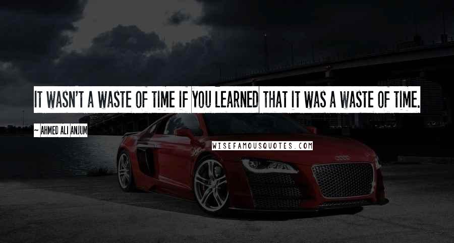 Ahmed Ali Anjum Quotes: It wasn't a waste of time if you learned that it was a waste of time.