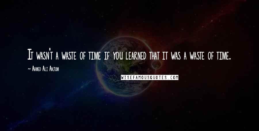 Ahmed Ali Anjum Quotes: It wasn't a waste of time if you learned that it was a waste of time.