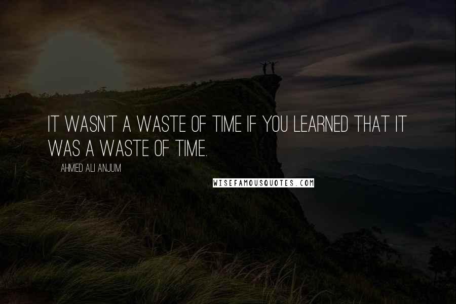 Ahmed Ali Anjum Quotes: It wasn't a waste of time if you learned that it was a waste of time.