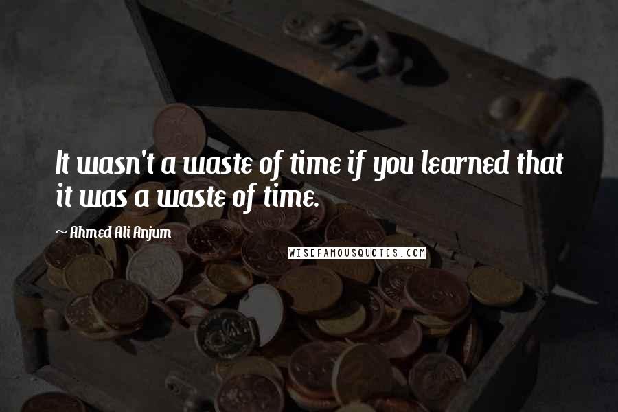 Ahmed Ali Anjum Quotes: It wasn't a waste of time if you learned that it was a waste of time.