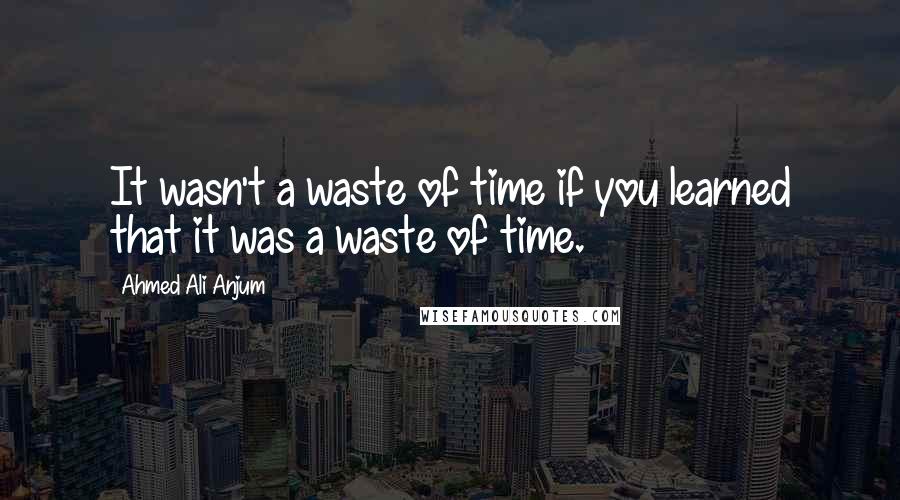 Ahmed Ali Anjum Quotes: It wasn't a waste of time if you learned that it was a waste of time.