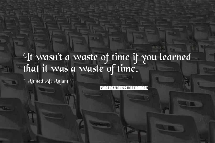 Ahmed Ali Anjum Quotes: It wasn't a waste of time if you learned that it was a waste of time.