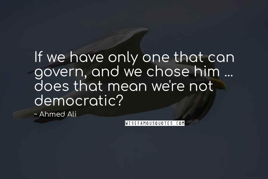 Ahmed Ali Quotes: If we have only one that can govern, and we chose him ... does that mean we're not democratic?