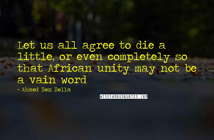 Ahmed Ben Bella Quotes: Let us all agree to die a little, or even completely so that African unity may not be a vain word