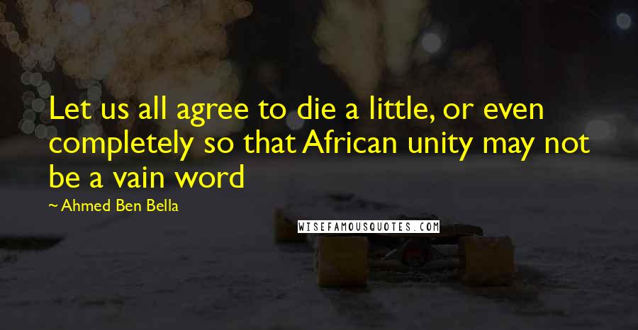 Ahmed Ben Bella Quotes: Let us all agree to die a little, or even completely so that African unity may not be a vain word
