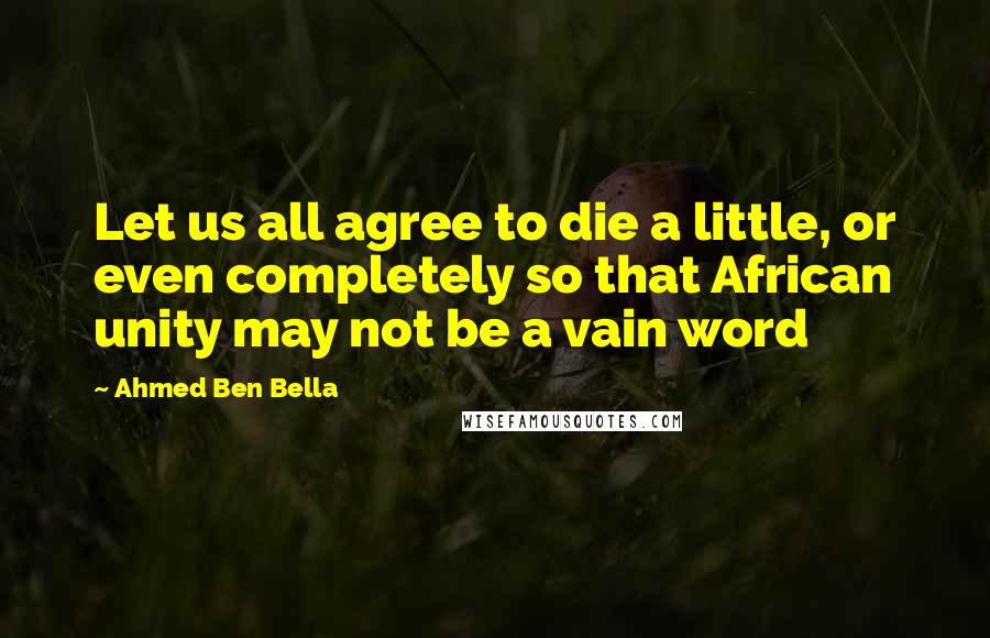 Ahmed Ben Bella Quotes: Let us all agree to die a little, or even completely so that African unity may not be a vain word