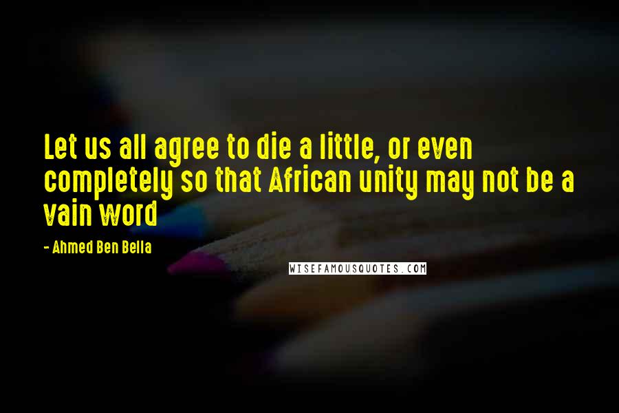 Ahmed Ben Bella Quotes: Let us all agree to die a little, or even completely so that African unity may not be a vain word