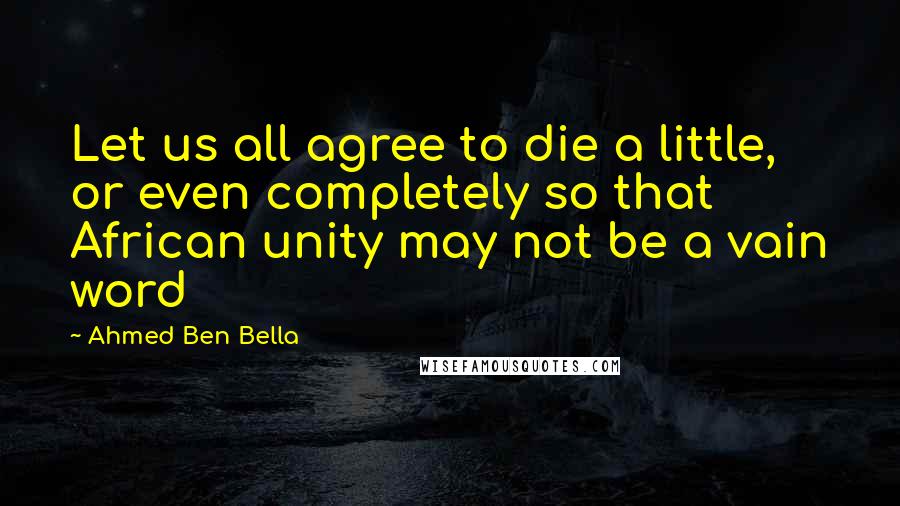 Ahmed Ben Bella Quotes: Let us all agree to die a little, or even completely so that African unity may not be a vain word