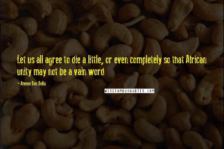 Ahmed Ben Bella Quotes: Let us all agree to die a little, or even completely so that African unity may not be a vain word