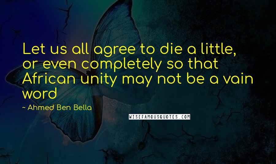 Ahmed Ben Bella Quotes: Let us all agree to die a little, or even completely so that African unity may not be a vain word