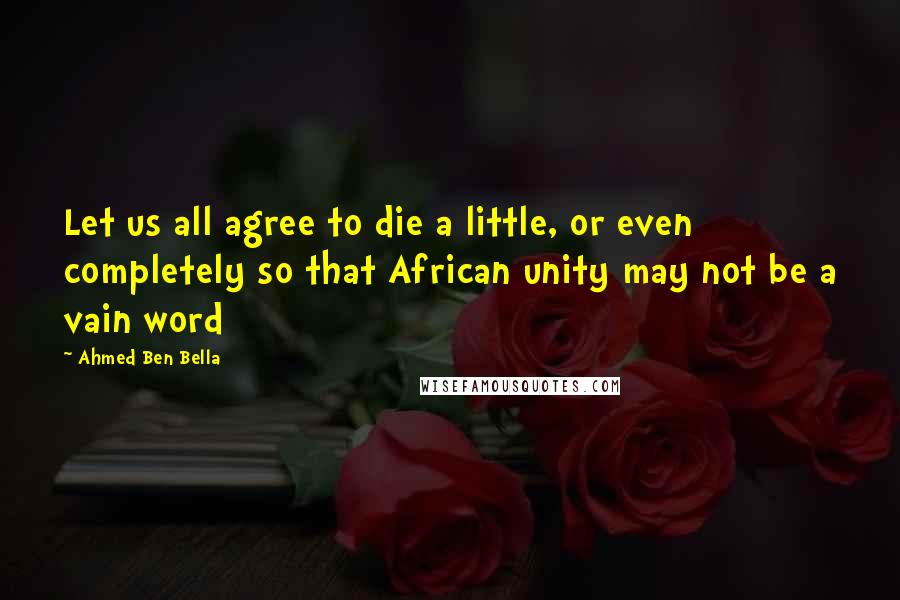 Ahmed Ben Bella Quotes: Let us all agree to die a little, or even completely so that African unity may not be a vain word