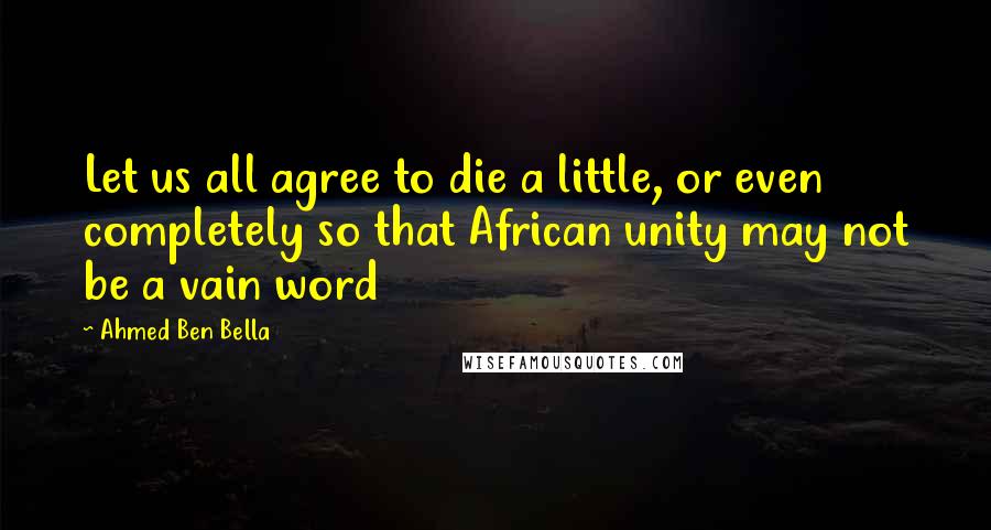 Ahmed Ben Bella Quotes: Let us all agree to die a little, or even completely so that African unity may not be a vain word