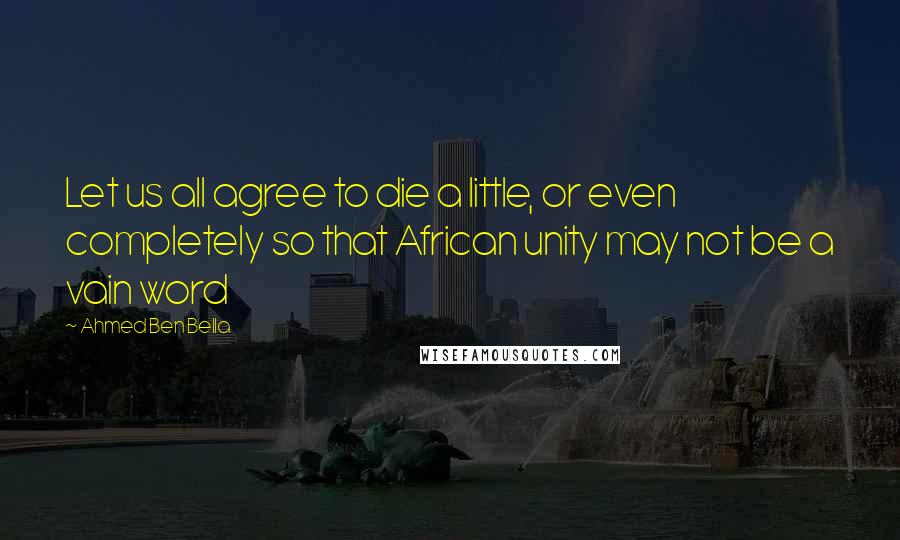 Ahmed Ben Bella Quotes: Let us all agree to die a little, or even completely so that African unity may not be a vain word