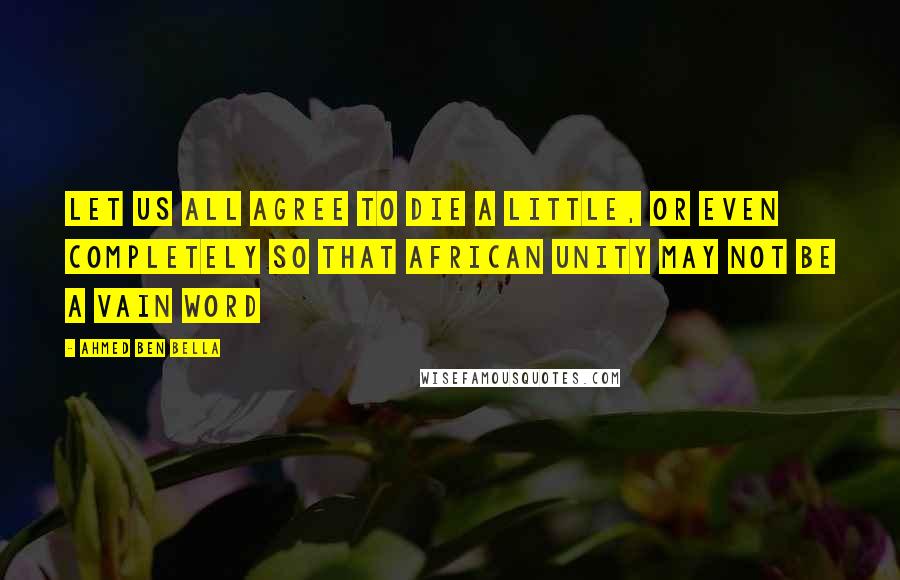 Ahmed Ben Bella Quotes: Let us all agree to die a little, or even completely so that African unity may not be a vain word