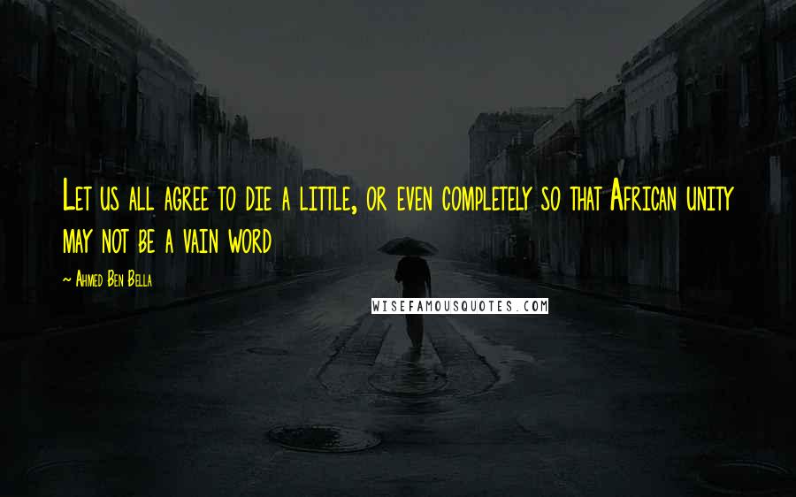 Ahmed Ben Bella Quotes: Let us all agree to die a little, or even completely so that African unity may not be a vain word