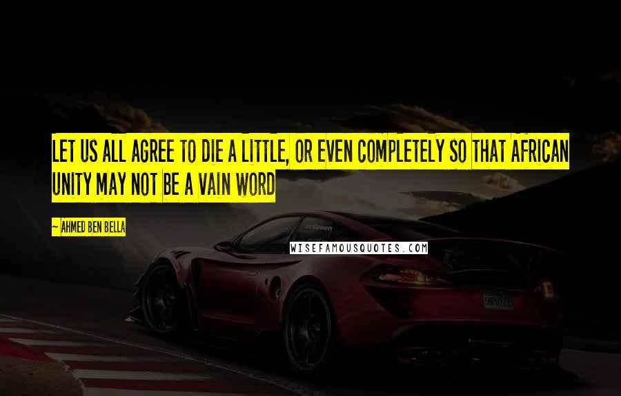 Ahmed Ben Bella Quotes: Let us all agree to die a little, or even completely so that African unity may not be a vain word