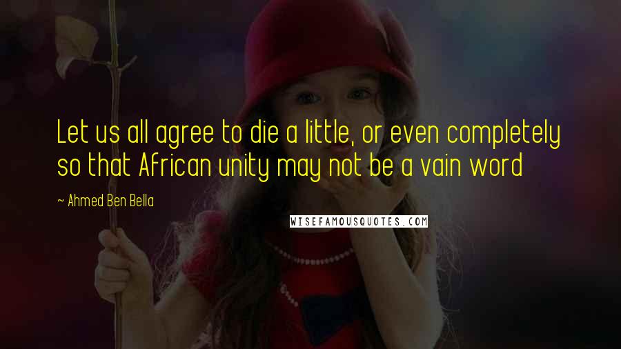 Ahmed Ben Bella Quotes: Let us all agree to die a little, or even completely so that African unity may not be a vain word