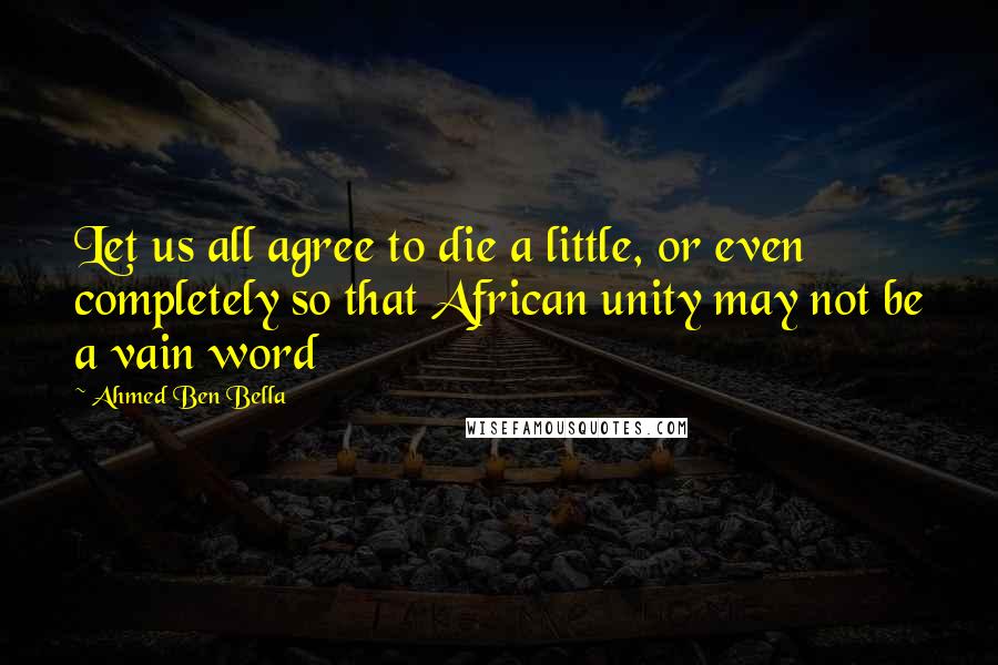 Ahmed Ben Bella Quotes: Let us all agree to die a little, or even completely so that African unity may not be a vain word