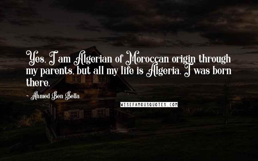 Ahmed Ben Bella Quotes: Yes, I am Algerian of Moroccan origin through my parents, but all my life is Algeria. I was born there.