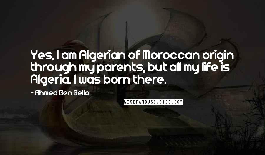 Ahmed Ben Bella Quotes: Yes, I am Algerian of Moroccan origin through my parents, but all my life is Algeria. I was born there.